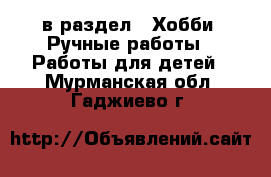  в раздел : Хобби. Ручные работы » Работы для детей . Мурманская обл.,Гаджиево г.